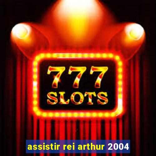 assistir rei arthur 2004